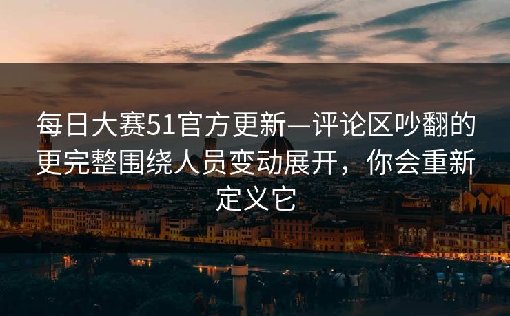 每日大赛51官方更新—评论区吵翻的更完整围绕人员变动展开，你会重新定义它