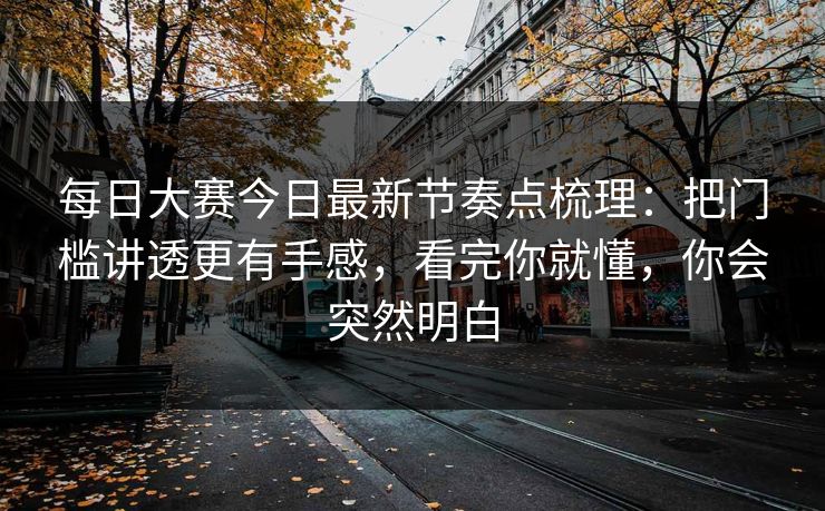 每日大赛今日最新节奏点梳理：把门槛讲透更有手感，看完你就懂，你会突然明白