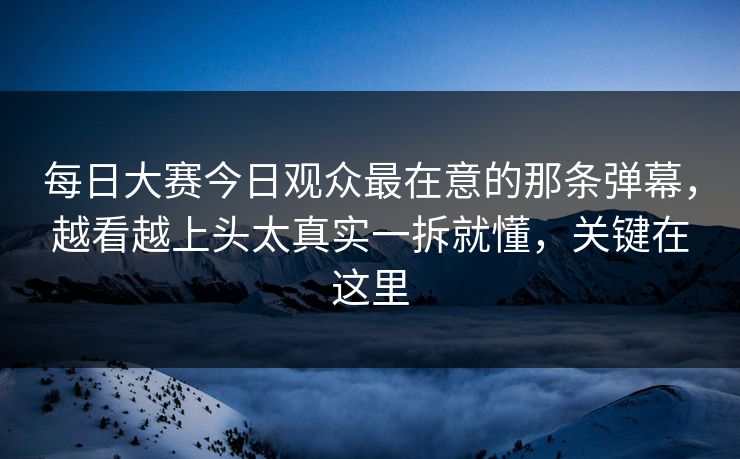 每日大赛今日观众最在意的那条弹幕，越看越上头太真实一拆就懂，关键在这里