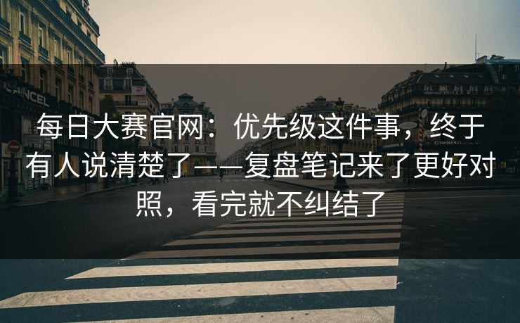 每日大赛官网：优先级这件事，终于有人说清楚了——复盘笔记来了更好对照，看完就不纠结了