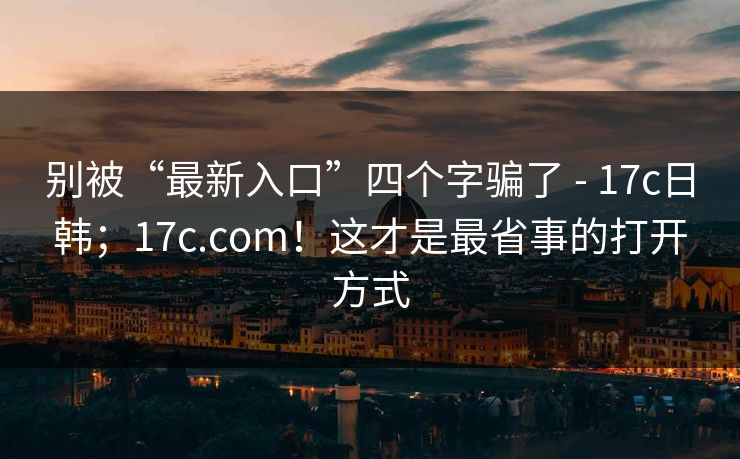 别被“最新入口”四个字骗了 - 17c日韩；17c.com！这才是最省事的打开方式
