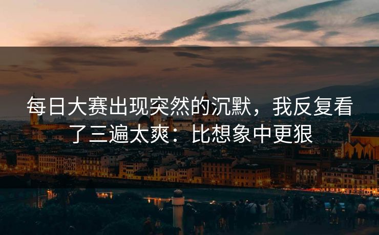 每日大赛出现突然的沉默，我反复看了三遍太爽：比想象中更狠