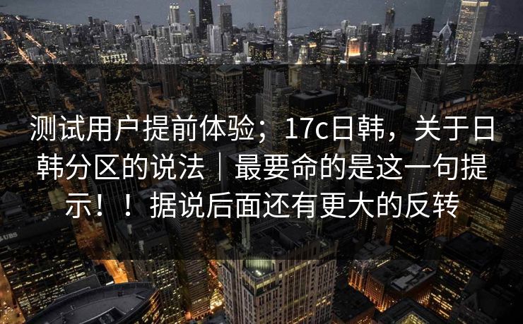 测试用户提前体验；17c日韩，关于日韩分区的说法｜最要命的是这一句提示！！据说后面还有更大的反转