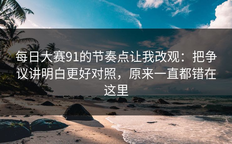 每日大赛91的节奏点让我改观：把争议讲明白更好对照，原来一直都错在这里