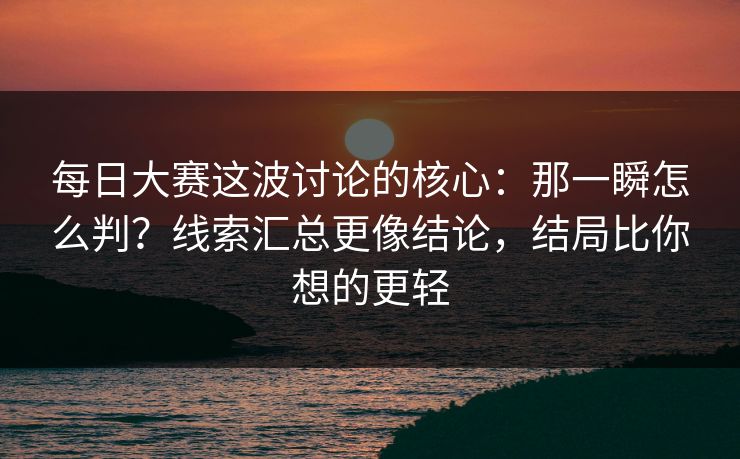 每日大赛这波讨论的核心：那一瞬怎么判？线索汇总更像结论，结局比你想的更轻