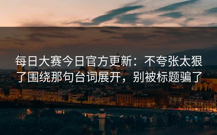 每日大赛今日官方更新：不夸张太狠了围绕那句台词展开，别被标题骗了