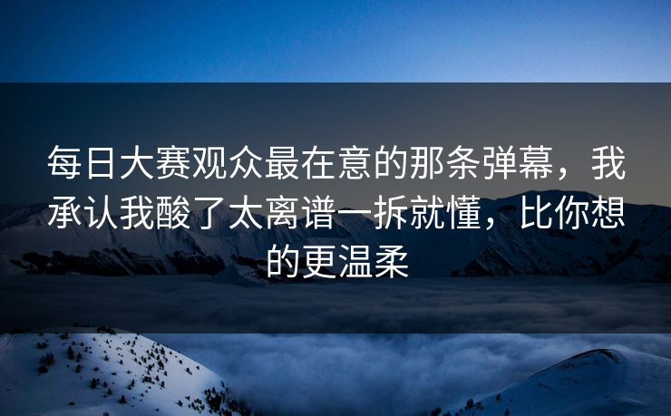 每日大赛观众最在意的那条弹幕，我承认我酸了太离谱一拆就懂，比你想的更温柔