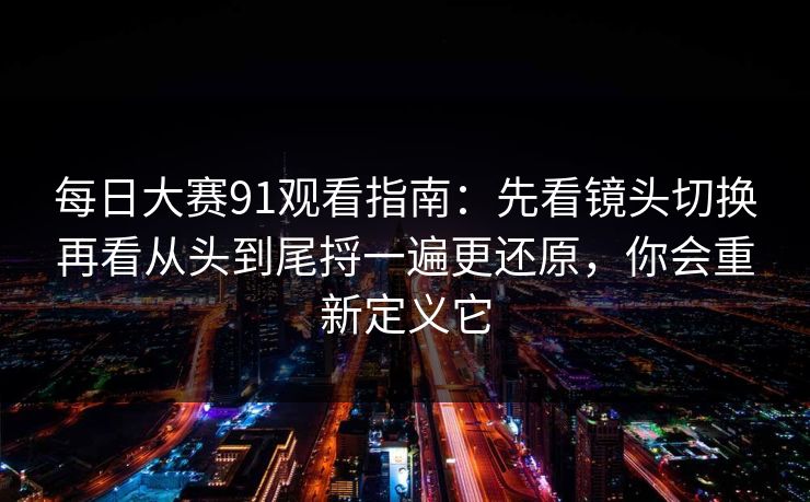 每日大赛91观看指南：先看镜头切换再看从头到尾捋一遍更还原，你会重新定义它