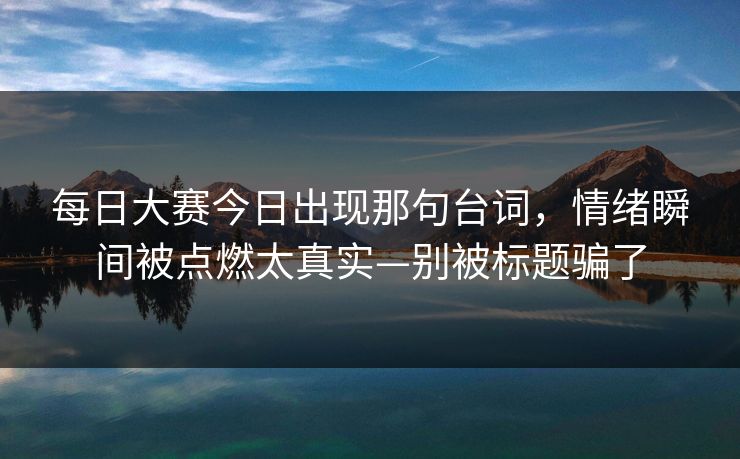 每日大赛今日出现那句台词，情绪瞬间被点燃太真实—别被标题骗了
