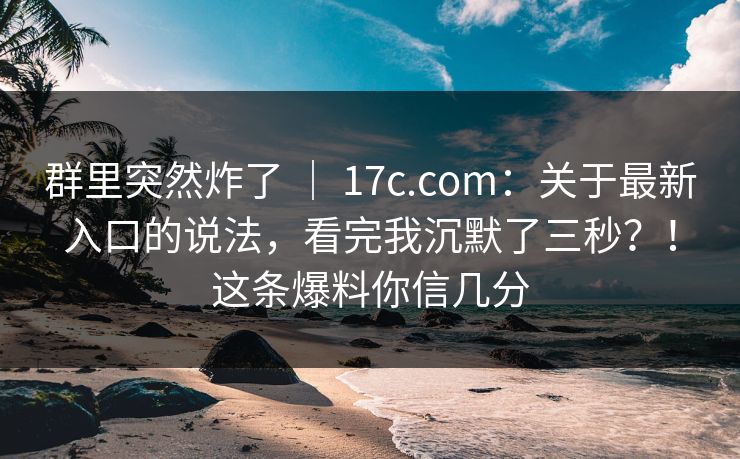 群里突然炸了 ｜ 17c.com：关于最新入口的说法，看完我沉默了三秒？！这条爆料你信几分