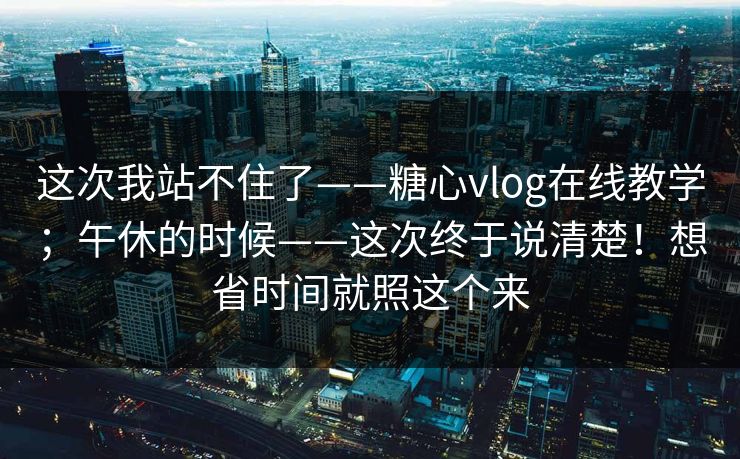 这次我站不住了——糖心vlog在线教学；午休的时候——这次终于说清楚！想省时间就照这个来