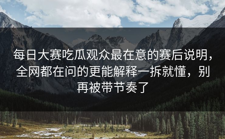 每日大赛吃瓜观众最在意的赛后说明，全网都在问的更能解释一拆就懂，别再被带节奏了