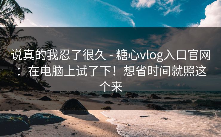 说真的我忍了很久 - 糖心vlog入口官网：在电脑上试了下！想省时间就照这个来