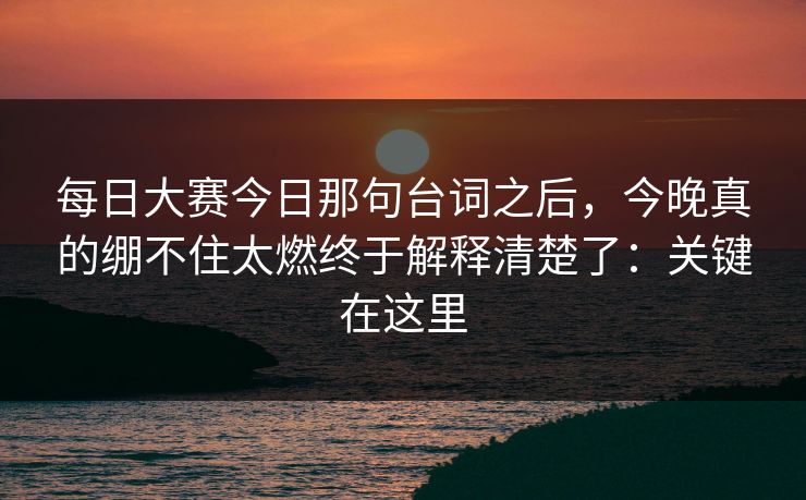 每日大赛今日那句台词之后，今晚真的绷不住太燃终于解释清楚了：关键在这里