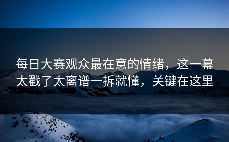 每日大赛观众最在意的情绪，这一幕太戳了太离谱一拆就懂，关键在这里