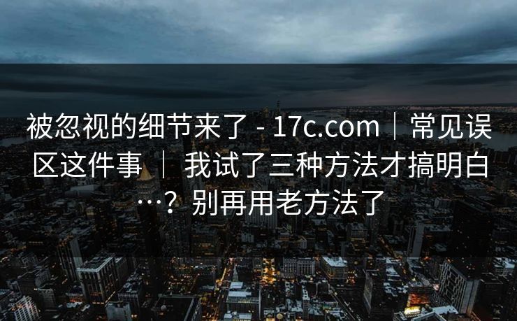 被忽视的细节来了 - 17c.com｜常见误区这件事 ｜ 我试了三种方法才搞明白…？别再用老方法了