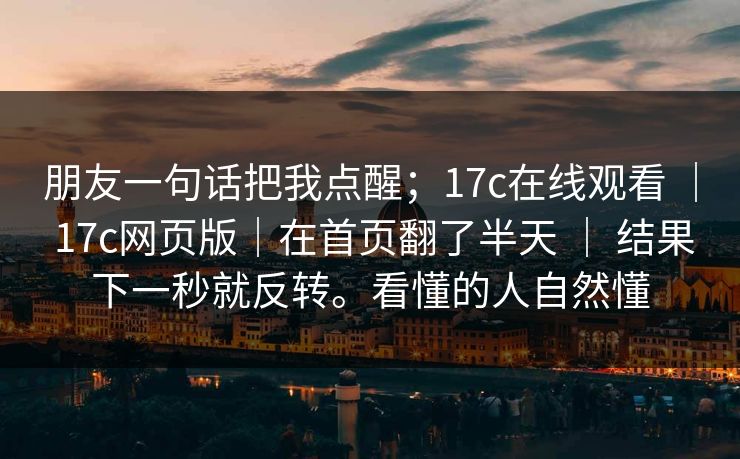 朋友一句话把我点醒；17c在线观看 ｜ 17c网页版｜在首页翻了半天 ｜ 结果下一秒就反转。看懂的人自然懂