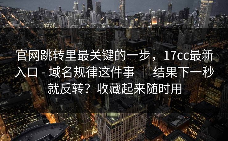 官网跳转里最关键的一步,17cc最新入口 - 域名规律这件事 | 结果下一秒就反转?收藏起来随时用 官网跳转里最关键的一步,17cc最新入口 - 域名规律这件事 | 结果下一秒就反转?收藏起来随时用