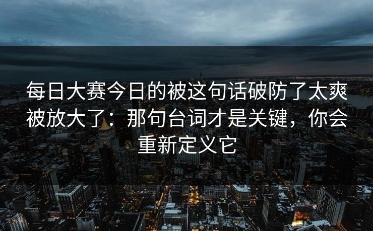 每日大赛今日的被这句话破防了太爽被放大了：那句台词才是关键，你会重新定义它