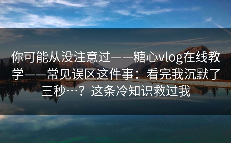 你可能从没注意过——糖心vlog在线教学——常见误区这件事：看完我沉默了三秒…？这条冷知识救过我