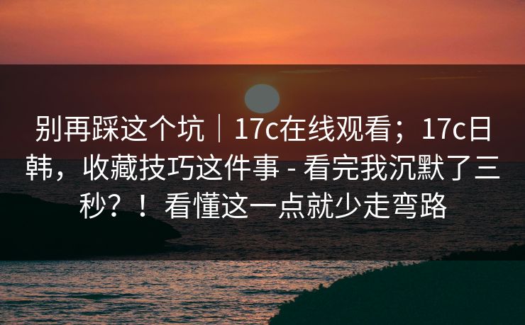 别再踩这个坑｜17c在线观看；17c日韩，收藏技巧这件事 - 看完我沉默了三秒？！看懂这一点就少走弯路