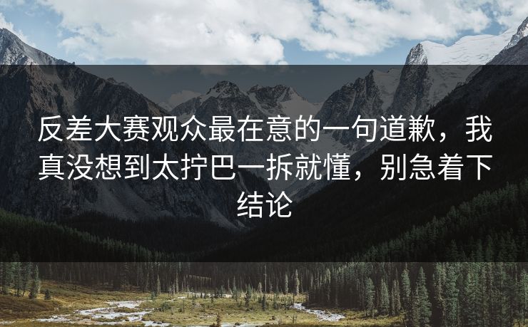 反差大赛观众最在意的一句道歉，我真没想到太拧巴一拆就懂，别急着下结论