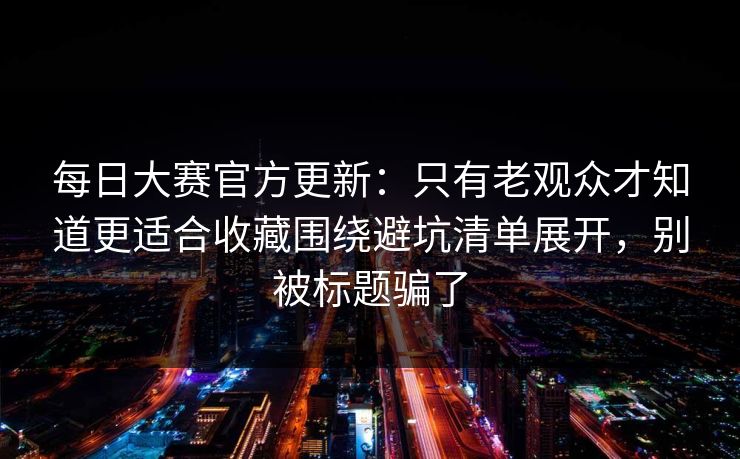 每日大赛官方更新：只有老观众才知道更适合收藏围绕避坑清单展开，别被标题骗了