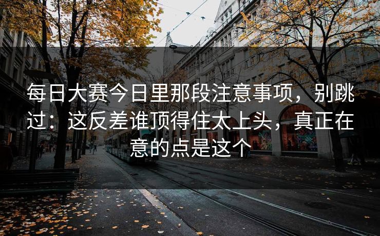 每日大赛今日里那段注意事项，别跳过：这反差谁顶得住太上头，真正在意的点是这个