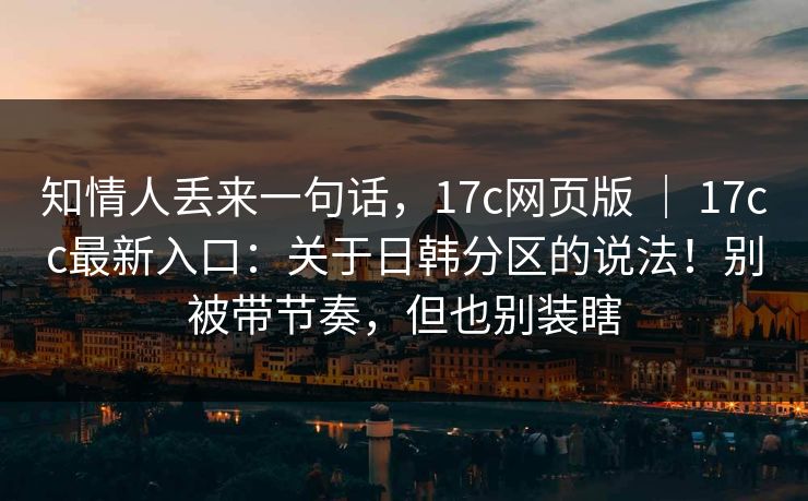 知情人丢来一句话，17c网页版 ｜ 17cc最新入口：关于日韩分区的说法！别被带节奏，但也别装瞎