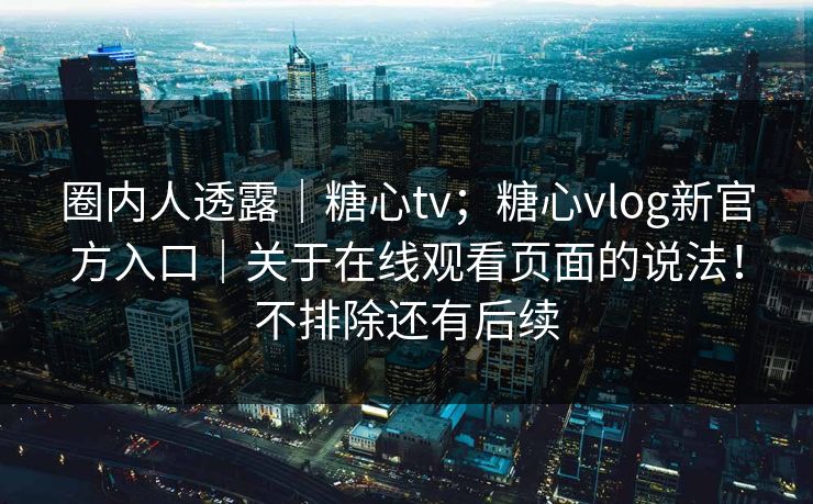 圈内人透露｜糖心tv；糖心vlog新官方入口｜关于在线观看页面的说法！不排除还有后续