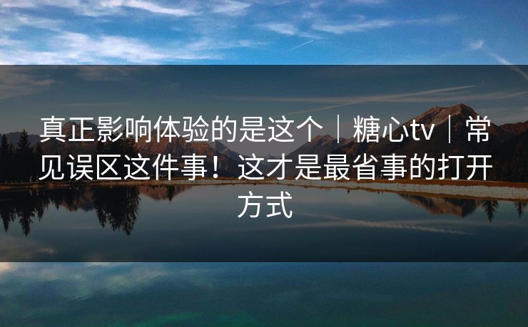 真正影响体验的是这个｜糖心tv｜常见误区这件事！这才是最省事的打开方式