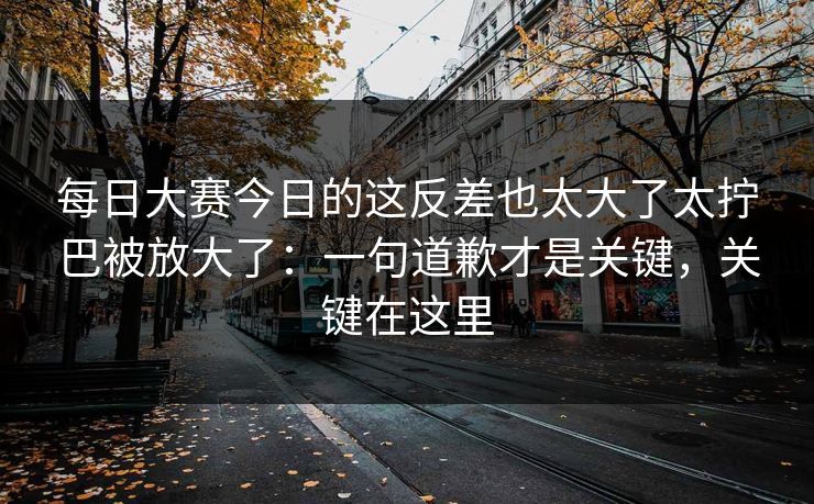 每日大赛今日的这反差也太大了太拧巴被放大了：一句道歉才是关键，关键在这里