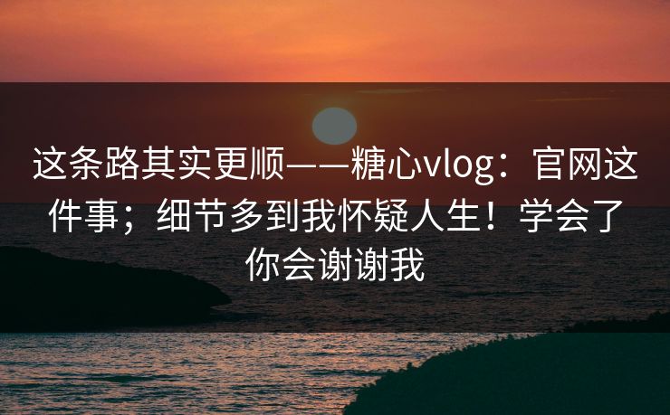 这条路其实更顺——糖心vlog：官网这件事；细节多到我怀疑人生！学会了你会谢谢我