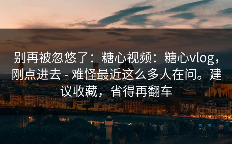 别再被忽悠了：糖心视频：糖心vlog，刚点进去 - 难怪最近这么多人在问。建议收藏，省得再翻车