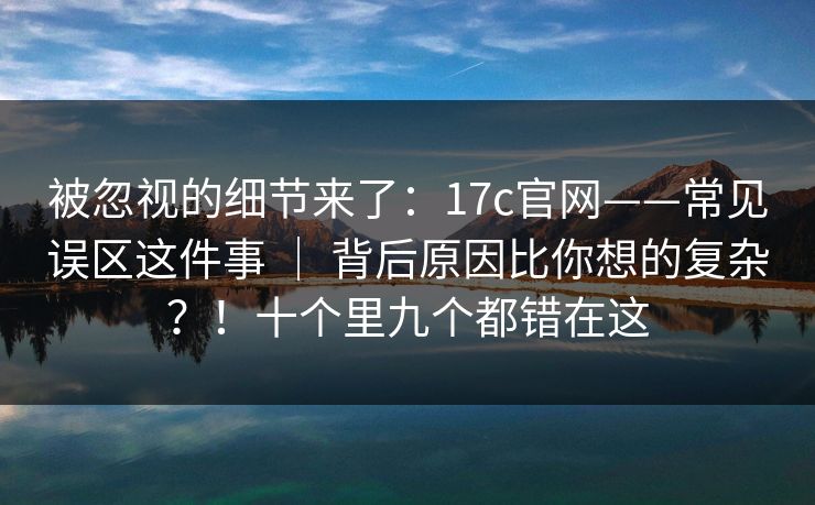 被忽视的细节来了：17c官网——常见误区这件事 ｜ 背后原因比你想的复杂？！十个里九个都错在这
