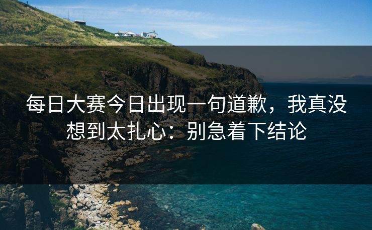每日大赛今日出现一句道歉，我真没想到太扎心：别急着下结论