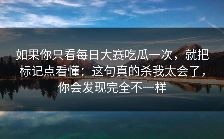 如果你只看每日大赛吃瓜一次，就把标记点看懂：这句真的杀我太会了，你会发现完全不一样