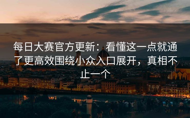 每日大赛官方更新：看懂这一点就通了更高效围绕小众入口展开，真相不止一个