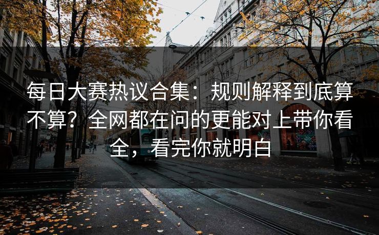每日大赛热议合集：规则解释到底算不算？全网都在问的更能对上带你看全，看完你就明白