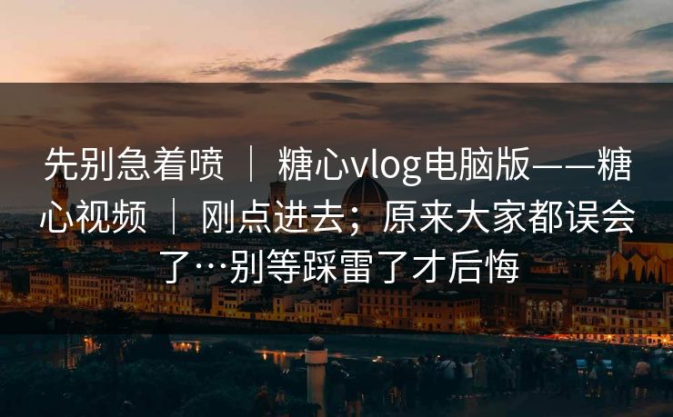 先别急着喷 ｜ 糖心vlog电脑版——糖心视频 ｜ 刚点进去；原来大家都误会了…别等踩雷了才后悔
