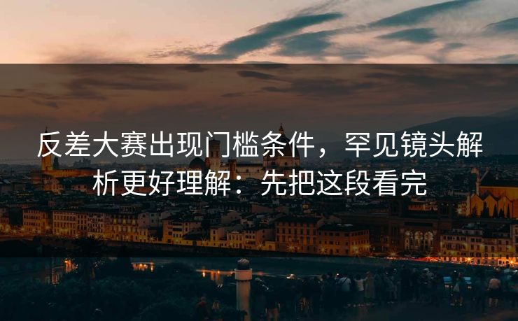 反差大赛出现门槛条件，罕见镜头解析更好理解：先把这段看完