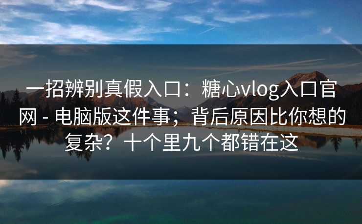 一招辨别真假入口：糖心vlog入口官网 - 电脑版这件事；背后原因比你想的复杂？十个里九个都错在这