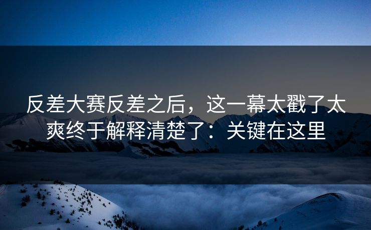反差大赛反差之后，这一幕太戳了太爽终于解释清楚了：关键在这里