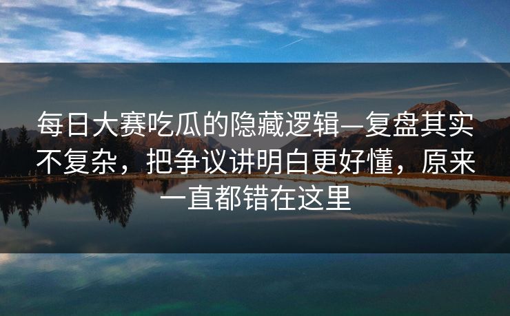 每日大赛吃瓜的隐藏逻辑—复盘其实不复杂，把争议讲明白更好懂，原来一直都错在这里