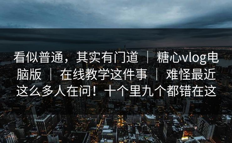 看似普通，其实有门道 ｜ 糖心vlog电脑版 ｜ 在线教学这件事 ｜ 难怪最近这么多人在问！十个里九个都错在这