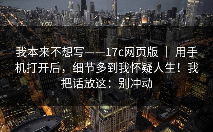 我本来不想写——17c网页版 ｜ 用手机打开后，细节多到我怀疑人生！我把话放这：别冲动