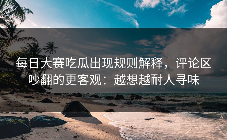 每日大赛吃瓜出现规则解释，评论区吵翻的更客观：越想越耐人寻味