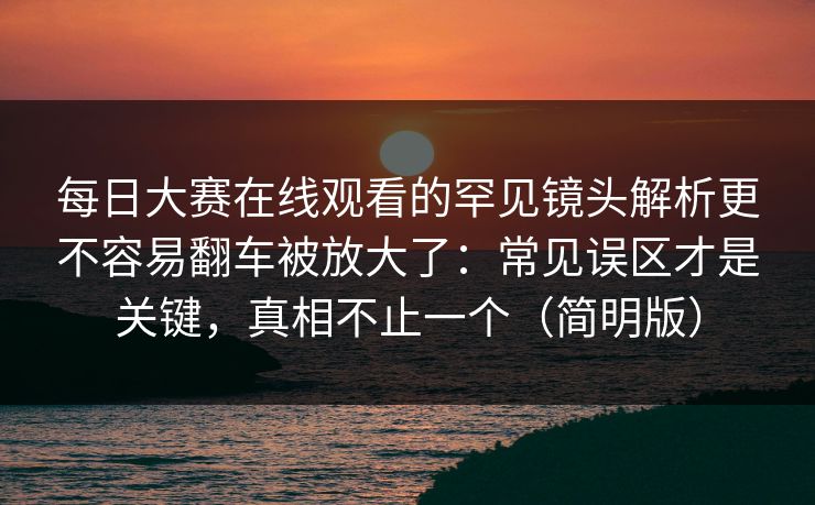 每日大赛在线观看的罕见镜头解析更不容易翻车被放大了：常见误区才是关键，真相不止一个（简明版）