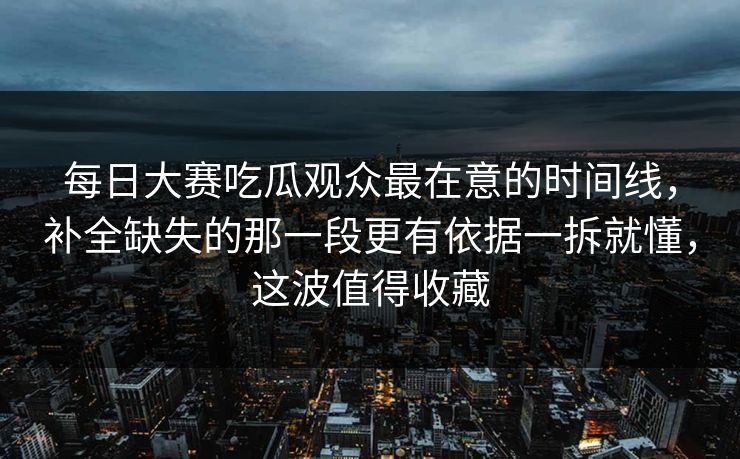 每日大赛吃瓜观众最在意的时间线，补全缺失的那一段更有依据一拆就懂，这波值得收藏