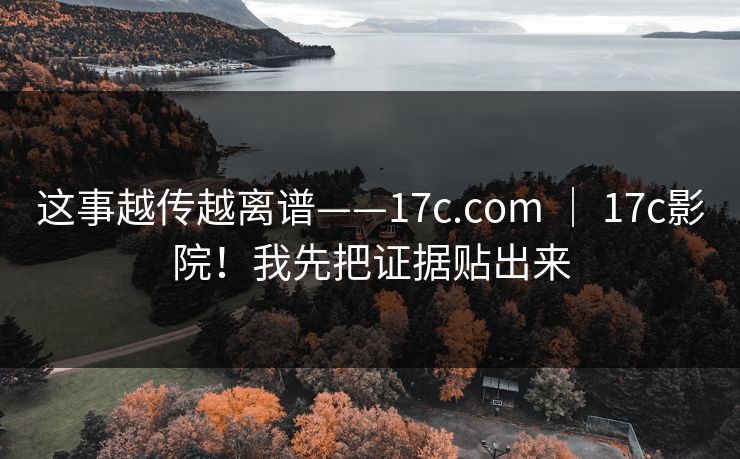 这事越传越离谱——17c.com ｜ 17c影院！我先把证据贴出来